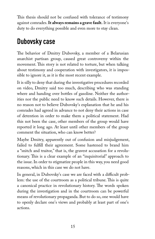 “This thesis should not be confused with tolerance of testimony against comrades. It always remains a grave fault. It s cveryone’s duty to do everything possible and even more to stay clean.  Dubovsky case  ‘The behavior of Dimitry Dubovsky, a member of a Belarusian anarchist partisan group, caused great controversy within the movement. This story is not related to torture, but when talking about testimony and cooperation with investigators, it is impos- sible to ignore it, as it is the most recent cxample.  Itis silly to deny that during the investigative procedures recorded on video, Dmitry said too much, describing who was standing where and handing over bottles of gasoline. Neither the author- ities nor the public need to know such details. However, there is 10 reason not to believe Dubovsky’s explanation that he and his comrades had agreed in advance to not deny their actions in case of detention in order to make them a political statement. Had this not been the case, other members of the group would have reported it long ago. At least until other members of the group ‘comment the situation, who can know better?  Maybe Damitry, apparently out of confusion and misjudgement, filed to fulfill their agreement. Some hastened to brand him a “snitch and traitor,” that i, the gravest accusation for a revolu- tionary. This is a clear example of an “inquisitorial” approach to the issue. In order to stigmatize people in this way, you need good reasons, which in this case we do not have,  In general, in Dubovsky’s case we arc faced with a difficult prob- Lem: the use of the courtroom as a political tribune. This is quite a canonical practice in revolutionary history. The words spoken during the investigation and in the courtroom can be powerful means of revolutionary propaganda. But to do so, one would have to openly declarc onc’s views and probably at least part of one’s actions  15 